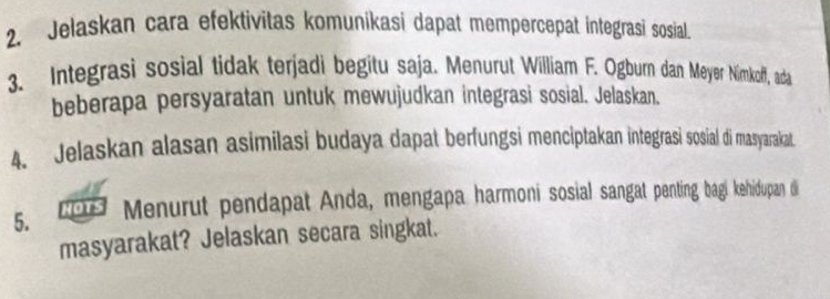 Jelaskan cara efektivitas komuníkasi dapat mempercepat integrasi sosial 
3. Integrasi sosial tidak terjadi begitu saja. Menurut William F. Ogburn dan Meyer Nimkoff, ada 
beberapa persyaratan untuk mewujudkan integrasi sosial. Jelaskan. 
4. Jelaskan alasan asimilasi budaya dapat berfungsi menciptakan integrasi sosial di masyarakat 
5. NOTS Menurut pendapat Anda, mengapa harmoni sosial sangat penting bagi kehidupan di 
masyarakat? Jelaskan secara singkat.