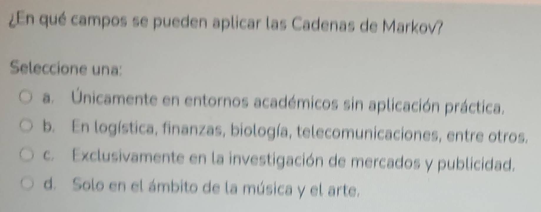 ¿En qué campos se pueden aplicar las Cadenas de Markov?
Seleccione una:
a. Únicamente en entornos académicos sin aplicación práctica.
b. En logística, finanzas, biología, telecomunicaciones, entre otros.
c. Exclusivamente en la investigación de mercados y publicidad.
d. Solo en el ámbito de la música y el arte.