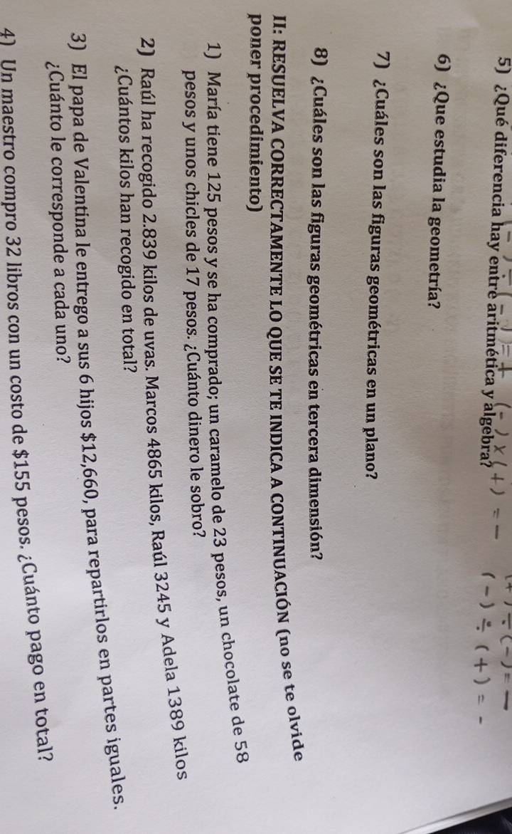 +)/ (-)=
5) ¿Qué diferencia hay entre aritmética y algebra?
/ (
6) ¿Que estudia la geometría? 
7) ¿Cuáles son las figuras geométricas en un plano? 
8) ¿Cuáles son las figuras geométricas en tercera dimensión? 
II: RESUELVA CORRECTAMENTE LO QUE SE TE INDICA A CONTINUACIÓN (no se te olvide 
poner procedimiento) 
1) María tiene 125 pesos y se ha comprado; un caramelo de 23 pesos, un chocolate de 58
pesos y unos chicles de 17 pesos. ¿Cuánto dinero le sobro? 
2) Raúl ha recogido 2.839 kilos de uvas. Marcos 4865 kilos, Raúl 3245 y Adela 1389 kilos
¿Cuántos kilos han recogido en total? 
3) El papa de Valentina le entrego a sus 6 hijos $12,660, para repartirlos en partes iguales. 
¿Cuánto le corresponde a cada uno? 
41 Un maestro compro 32 libros con un costo de $155 pesos. ¿Cuánto pago en total?