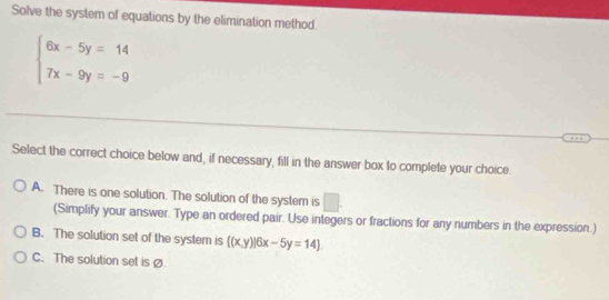 Solve the system of equations by the elimination method.
beginarrayl 6x-5y=14 7x-9y=-9endarray.
Select the correct choice below and, if necessary, fill in the answer box to complete your choice.
A. There is one solution. The solution of the system is □ 
(Simplify your answer. Type an ordered pair. Use integers or fractions for any numbers in the expression.)
B. The solution set of the system is  (x,y)|6x-5y=14
C. The solution set is Ø