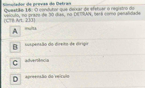 Simulador de provas do Detran
Questão 16: O condutor que deixar de efetuar o registro do
veículo, no prazo de 30 dias, no DETRAN, terá como penalidade
(CTB Art. 233)
A multa
B suspensão do direito de dirigir
C advertência
D apreensão do veículo