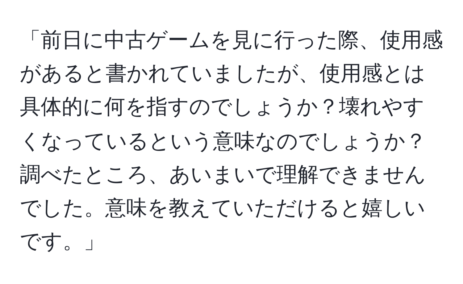 「前日に中古ゲームを見に行った際、使用感があると書かれていましたが、使用感とは具体的に何を指すのでしょうか？壊れやすくなっているという意味なのでしょうか？調べたところ、あいまいで理解できませんでした。意味を教えていただけると嬉しいです。」