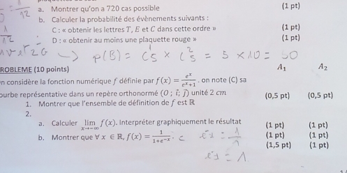 Montrer qu’on a 720 cas possible (1 pt) 
b. Calculer la probabilité des évènements suivants : 
C : « obtenir les lettres T, E et C dans cette ordre » (1 pt) 
D : « obtenir au moins une plaquette rouge » (1 pt) 
ROBLEME (10 points) A_1 A_2
On considère la fonction numérique f définie par f(x)= e^x/e^x+1 . on note (C) sa 
ourbe représentative dans un repère orthonormé (0;vector i;vector j) unité 2 cm (0,5 pt) (0,5pt)
1. Montrer que l'ensemble de définition de ƒ est R
2. 
a. Calculer limlimits _xto -∈fty f(x). Interpréter graphiquement le résultat (1 pt) (1 pt) 
b. Montrer que forall x∈ R,f(x)= 1/1+e^(-x)  (1 pt) (1 pt) 
(1,5 pt) (1 pt)