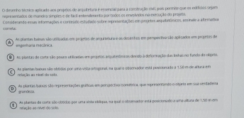 desenho técnico aplicado aos projesos de arquitetara é essencial pasa a construção cvil pois permite que o edifícios sejam
representados de maneira símples e de facil entendimento por todos os envolvidos na execução do projelo.
coreta: Comsiderando essas informações e conteádo estudado sobre reprisensações em projetos arquitelônicos, assinale a alternativa
As plamas bamis sião usilizadas em projetos de arquitetura e as deseshos em perspectiva são aplicados em projetos de engenhania mecânica.
E As plantas de corte são pouco unitradas em projetos arquitetônicas deveo à deforreação das Inshas no fundo do objeto.
As plantas batas são obtidas por uma viia ortogonal, ma qual o obseradar está posicionado a 1.50 m de altusa em
4 relação ao nível do solo.
D As plantas batas são representações inificas em perspectiva isométrica, que representando o objrto em sua verdadeira
grandeza.
As plantas de corte são obtdas por uma vista ebliqua, na qual o observador está posicionado a uma altura de 1,50 m em
relação ao nível do solo.