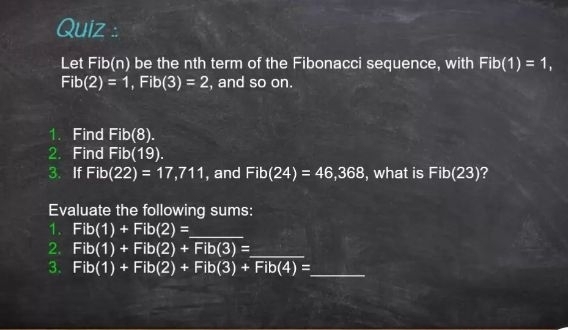 Quiz : 
Let Fib(n) be the nth term of the Fibonacci sequence, with Fib(1)=1,
Fib(2)=1, Fib(3)=2 , and so on. 
1. Find Fib(8). 
2. Find Fib(19). 
3. If Fib(22)=17,711 , and Fib(24)=46,368 , what is Fib(23) ? 
Evaluate the following sums: 
1. Fib(1)+Fib(2)= _ 
2. Fib(1)+Fib(2)+Fib(3)= _ 
3. Fib(1)+Fib(2)+Fib(3)+Fib(4)= _