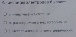 Κакие виды злектродов бываίт:
а. инертные и активныΙе
b. растворимые и нерастворимые
C. металлические и неметаллические