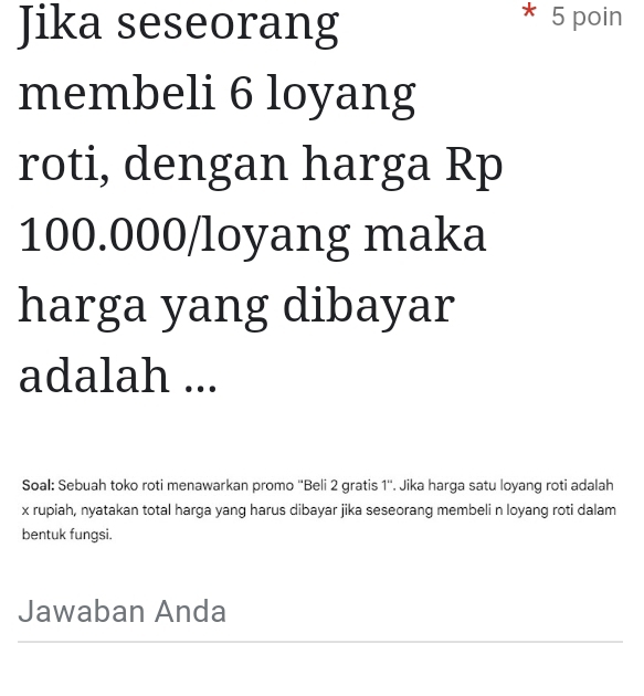 Jika seseorang 
* 5 poin 
membeli 6 loyang 
roti, dengan harga Rp
100.000/loyang maka 
harga yang dibayar 
adalah ... 
Soal: Sebuah toko roti menawarkan promo ''Beli 2 gratis 1 ''. Jika harga satu loyang roti adalah 
x rupiah, nyatakan total harga yang harus dibayar jika seseorang membeli n loyang roti dalam 
bentuk fungsi. 
Jawaban Anda