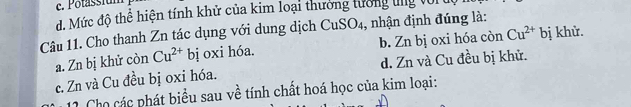 c. Potassium
d. Mức độ thể hiện tính khử của kim loại thưởng tướng tng Với
Câu 11. Cho thanh Zn tác dụng với dung dịch CuSO₄, nhận định đúng là:
a. Zn bị khử còn Cu^(2+)bi oxi hóa. b. Zn bị oxi hóa còn Cu^(2+) bị khử.
c. Zn và Cu đều bị oxi hóa. d. Zn và Cu đều bị khử.
1 1 Cho các phát biểu sau về tính chất hoá học của kim loại: