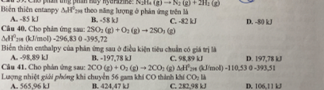 Cho phán tủy phần Huy kyarzibe: N_2H_4(g)to N_2(g)+2H_2(g)
Bin thiên entanpy △ _rH^0_298 theo năng lượng ở phản ứng trên là
A. -85 kJ B. -58 kJ C. -82 kJ D. -80 kJ
Câu 40. Cho phản ứng sau: 2SO_2(g)+O_2(g)to 2SO_3(g)
△ dH^0_298 (kJ/mol) -296,83 0 -395,72
Biển thiên enthalpy của phản ứng sau ở điều kiện tiêu chuẩn có giá trị là
A. -98,89 kJ B. -197,78 kJ C. 98,89 kJ D. 197,78 kJ
Câu 41. Cho phản ứng sau: 2CO(g)+O_2(g)to 2CO_2 (s △ _5H^0_250 (kJ/mol) -110,53 0 -393,51
Lượng nhiệt giải phóng khi chuyển 56 gam khí CO thành khí CO_2 là
A. 565,96 kJ B. 424,47 kJ C. 282,98 kJ D. 106,11 kJ