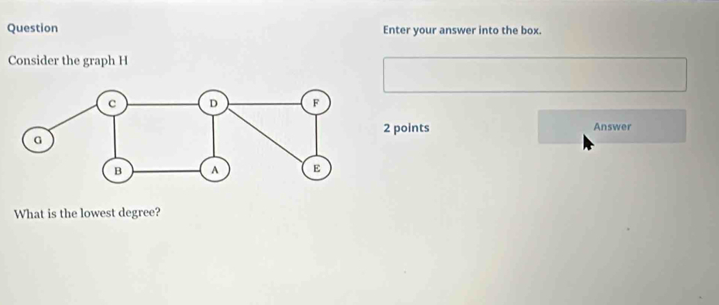 Question Enter your answer into the box. 
Consider the graph H
2 points Answer 
What is the lowest degree?