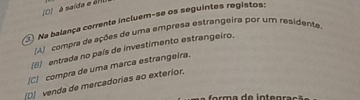 (D) à saída e en
③ Na balança corrente incluem-se os seguintes registos
[A] compra de ações de uma empresa estrangeira por um residente.
B entrada no país de investimento estrangeiro.
[C] compra de uma marca estrangeira.
[D]venda de mercadorias ao exterior.
orma de integração