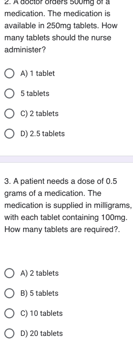 A doctor orders 500mg of a
medication. The medication is
available in 250mg tablets. How
many tablets should the nurse
administer?
A) 1 tablet
5 tablets
C) 2 tablets
D) 2.5 tablets
3. A patient needs a dose of 0.5
grams of a medication. The
medication is supplied in milligrams,
with each tablet containing 100mg.
How many tablets are required?.
A) 2 tablets
B) 5 tablets
C) 10 tablets
D) 20 tablets