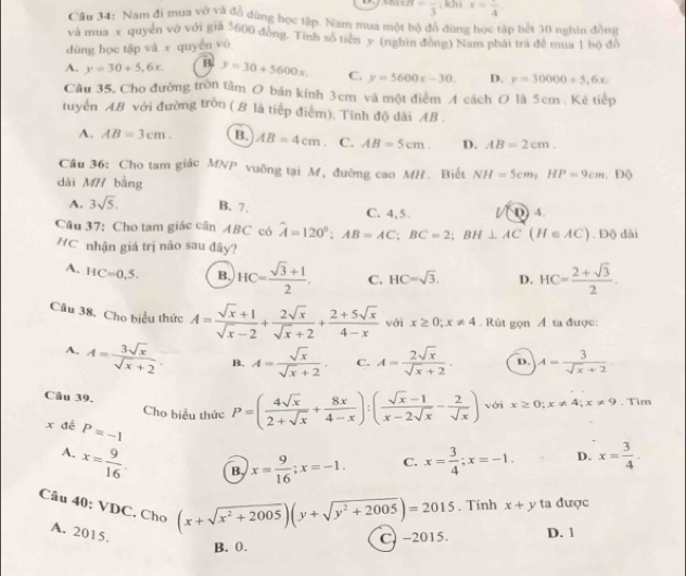 =frac 3 , khi x=frac 4
Cầu 34: Nam đi mua vớ và đồ dùng học tập. Nam mua một bộ đồ đùng học tập hết 30 nghin đồng
và mua x quyền vở với gia 5600 đồng. Tính số tiên y (nghìn đòng) Nam phát trả đề mua 1 bộ đồ
dùng học tập và x quyển vó
A. y=30+5,6x. B y=30+5600x. C. y=5600x-30. D. y=30000+5,6x.
Câu 35. Cho đường tròn tâm O bán kính 3cm và một điểm A cách O là 5cm . Kẻ tiếp
tuyển AB với đường tròn ( B là tiếp điểm). Tính độ dài AB .
A. AB=3cm. B. AB=4cm 、 C. AB=5cm. D. AB=2cm.
Câu 36: Cho tam giác MNP vuỡng tại M, đường cao MH. Biết NH=5cm,HP=9cm.
dài MH bằng . Độ
A. 3sqrt(5). B. 7. C. 4,5. () 4.
Câu 37: Cho tam giác cân ABC có hat A=120°;AB=AC;BC=2;BH⊥ AC(H∈ AC). Độ dài
HC nhận giá trị não sau đây?
A. HC=0,5. B. HC= (sqrt(3)+1)/2 . C. HC=sqrt(3). D. HC= (2+sqrt(3))/2 .
Câu 38. Cho biểu thức A= (sqrt(x)+1)/sqrt(x)-2 + 2sqrt(x)/sqrt(x)+2 + (2+5sqrt(x))/4-x  vái x≥ 0;x!= 4. Rút gọn Á ta được:
A. A= 3sqrt(x)/sqrt(x)+2 . B. A= sqrt(x)/sqrt(x)+2 . C. A= 2sqrt(x)/sqrt(x)+2 . D. A= 3/sqrt(x)+2 .
Câu 39. Cho biểu thức P=( 4sqrt(x)/2+sqrt(x) + 8x/4-x ):( (sqrt(x)-1)/x-2sqrt(x) - 2/sqrt(x) ) với x≥ 0;x!= 4;x!= 9. Tim
x đé P=-1
A. x= 9/16 .
B x= 9/16 ;x=-1. C. x= 3/4 ;x=-1. D. x= 3/4 .
Câu 40: VDC. Cho
A. 2015.
(x+sqrt(x^2+2005))(y+sqrt(y^2+2005))=2015. Tính x+y ta được
B. 0. C. -2015 D. 1