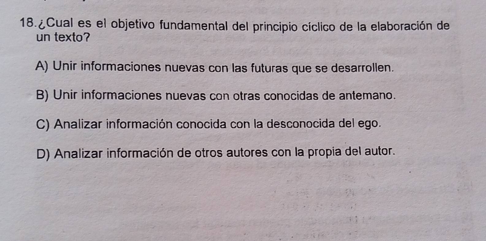 ¿ Cual es el objetivo fundamental del principio cíclico de la elaboración de
un texto?
A) Unir informaciones nuevas con las futuras que se desarrollen.
B) Unir informaciones nuevas con otras conocidas de antemano.
C) Analizar información conocida con la desconocida del ego.
D) Analizar información de otros autores con la propia del autor.