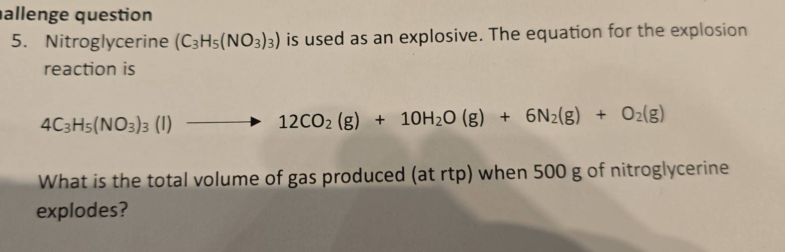 allenge question 
5. Nitroglycerine (C_3H_5(NO_3)_3) is used as an explosive. The equation for the explosion 
reaction is
4C_3H_5(NO_3)_3(l)to 12CO_2(g)+10H_2O(g)+6N_2(g)+O_2(g)
What is the total volume of gas produced (at rtp) when 500 g of nitroglycerine 
explodes?