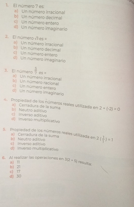 El número 7 es:
a) Un número irracional
b) Un número decimal
c) Un número entero
d) Un número imaginario
2. El número sqrt(3)es=
a) Un número irracional
b) Un número decimal
c) Un número entero
d) Un número imaginario
3. El número  5/7  es =
a) Un número irracional
b) Un número racional
c) Un número entero
d) Un número imaginario
4. Propiedad de los números reales utilizada en 2+(-2)=0
a) Cerradura de la suma
b) Neutro aditivo
c) Inverso aditivo
d) Inverso multiplicativo
5. Propiedad de los números reales utilizada en 2( 1/1 )=1
a) Cerradura de la suma
b) Neutro aditivo
c) Inverso aditivo
d) Inverso multiplicativo
6. Al realizar las operaciones en 3(2+5) resulta:
a) 11
b) 21
c 17
d) 30