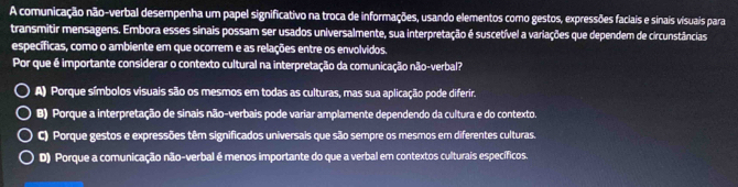 A comunicação não-verbal desempenha um papel significativo na troca de informações, usando elementos como gestos, expressões faciais e sinais visuais para
transmitir mensagens. Embora esses sinais possam ser usados universalmente, sua interpretação é suscetível a variações que dependem de circunstâncias
específicas, como o ambiente em que ocorrem e as relações entre os envolvidos.
Por que é importante considerar o contexto cultural na interpretação da comunicação não-verbal?
A) Porque símbolos visuais são os mesmos em todas as culturas, mas sua aplicação pode diferir.
B) Porque a interpretação de sinais não-verbais pode variar amplamente dependendo da cultura e do contexto
C) Porque gestos e expressões têm significados universais que são sempre os mesmos em diferentes culturas.
D) Porque a comunicação não-verbal é menos importante do que a verbal em contextos culturais específicos.