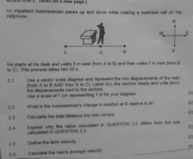 STON 2 (Start on a new page.) 
An impatient businessman paces up and down while making a business call on his 
cellphone. 
s 
He starts at his desk and walks 5 m east (from A to B) and then walks 7 m west (from B
to C). This process takes him 20 s. 
2.1 Use a vector scale diagram and represent the two displacements of the man 
(from A to B AND from B to C). Label ALL the vectors clearly and write down 
the displacements next to the vectors. (2) 
Use a scale of 1 cm representing 1 m for your diagram. 
2 2 What is the businessman's change in position at C relative to A? (2) 
2.3 Calculate the total distance the man covers 
(2) 
2.4 Exptain why the value calculated in QUESTION 2.2 differs from the one 
calculated in QUESTION 2.3. (2) 
(2) 
2.5 Define the term velocity. 
(4 
2.6 Calculate the man's average velocity.
