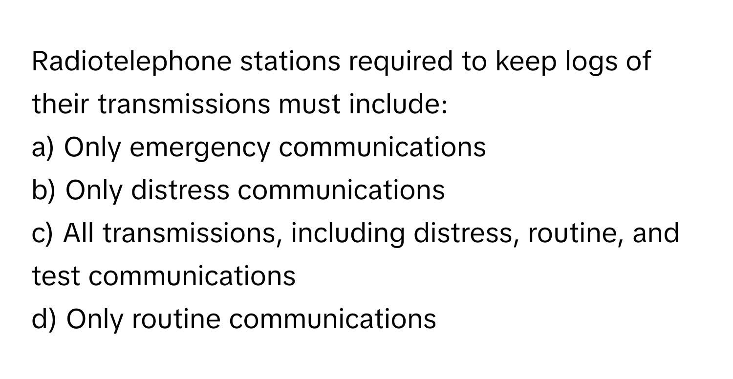 Radiotelephone stations required to keep logs of their transmissions must include:

a) Only emergency communications
b) Only distress communications
c) All transmissions, including distress, routine, and test communications
d) Only routine communications