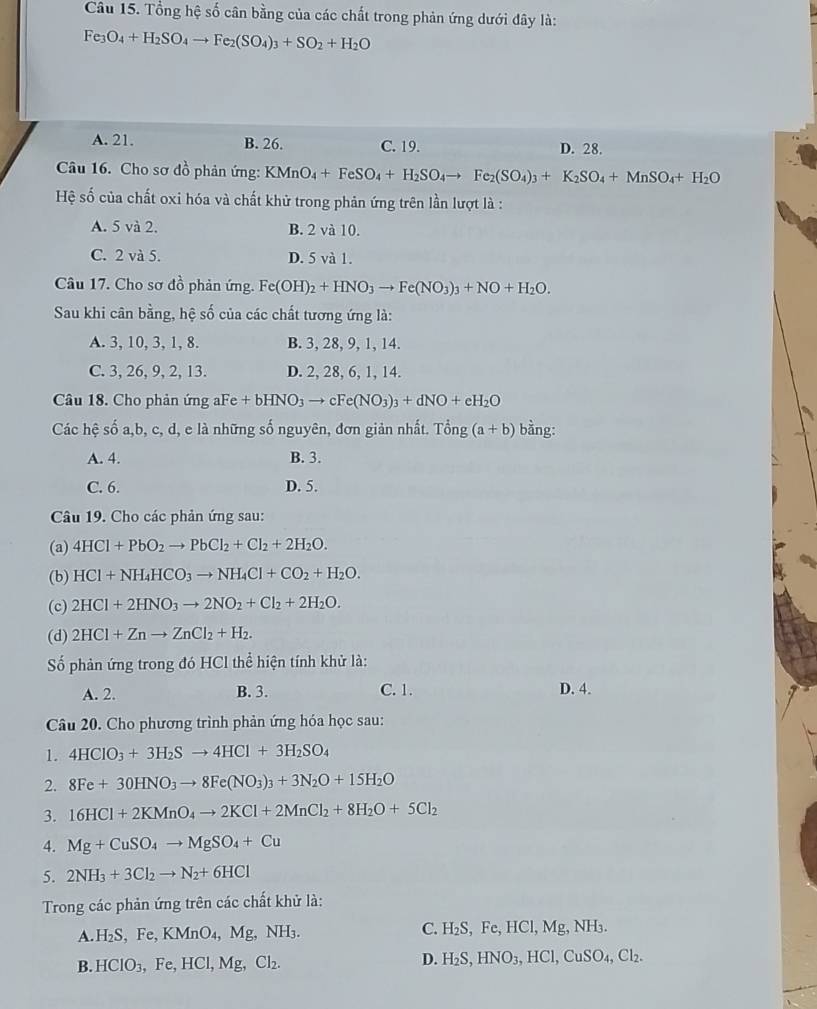 Tổng hệ số cân bằng của các chất trong phản ứng dưới đây là:
Fe_3O_4+H_2SO_4to Fe_2(SO_4)_3+SO_2+H_2O
A. 21. B. 26. C. 19. D. 28.
Câu 16. Cho sơ đồ phản ứng: KMnO_4+FeSO_4+H_2SO_4to Fe_2(SO_4)_3+K_2SO_4+MnSO_4+H_2O
Hệ số của chất oxi hóa và chất khử trong phản ứng trên lần lượt là :
A. 5 và 2. B. 2 và 10.
C. 2 và 5. D. 5 và 1.
Câu 17. Cho sơ đồ phản ứng. Fe(OH)_2+HNO_3to Fe(NO_3)_3+NO+H_2O.
Sau khi cân bằng, hệ số của các chất tương ứng là:
A. 3, 10, 3, 1, 8. B. 3, 28, 9, 1, 14.
C. 3, 26, 9, 2, 13. D. 2, 28, 6, 1, 14.
Câu 18. Cho phản ứng aFe +bHNO_3to cFe(NO_3)_3+dNO+eH_2O
Các hệ số a,b, c, d, e là những số nguyên, đơn giản nhất. Tong(a+b) bằng:
A. 4. B. 3.
C. 6. D. 5.
Câu 19. Cho các phản ứng sau:
(a) 4HCl+PbO_2to PbCl_2+Cl_2+2H_2O.
(b) HCl+NH_4HCO_3to NH_4Cl+CO_2+H_2O.
(c) 2HCl+2HNO_3to 2NO_2+Cl_2+2H_2O.
(d) 2HCl+Znto ZnCl_2+H_2.
Số phản ứng trong đó HCl thể hiện tính khử là:
A. 2. B. 3. C. 1. D. 4.
Câu 20. Cho phương trình phản ứng hóa học sau:
1. 4HClO_3+3H_2Sto 4HCl+3H_2SO_4
2. 8Fe+30HNO_3to 8Fe(NO_3)_3+3N_2O+15H_2O
3. 16HCl+2KMnO_4to 2KCl+2MnCl_2+8H_2O+5Cl_2
4. Mg+CuSO_4to MgSO_4+Cu
5. 2NH_3+3Cl_2to N_2+6HCl
Trong các phản ứng trên các chất khử là:
A. H_2S,Fe,KMnO_4,Mg,NH_3. C. H_2S, Fc HCl,Mg,NH_3.
D.
B. HClO_3,Fe,HCl,Mg,Cl_2. H_2S,HNO_3,HCl,CuSO_4,Cl_2.