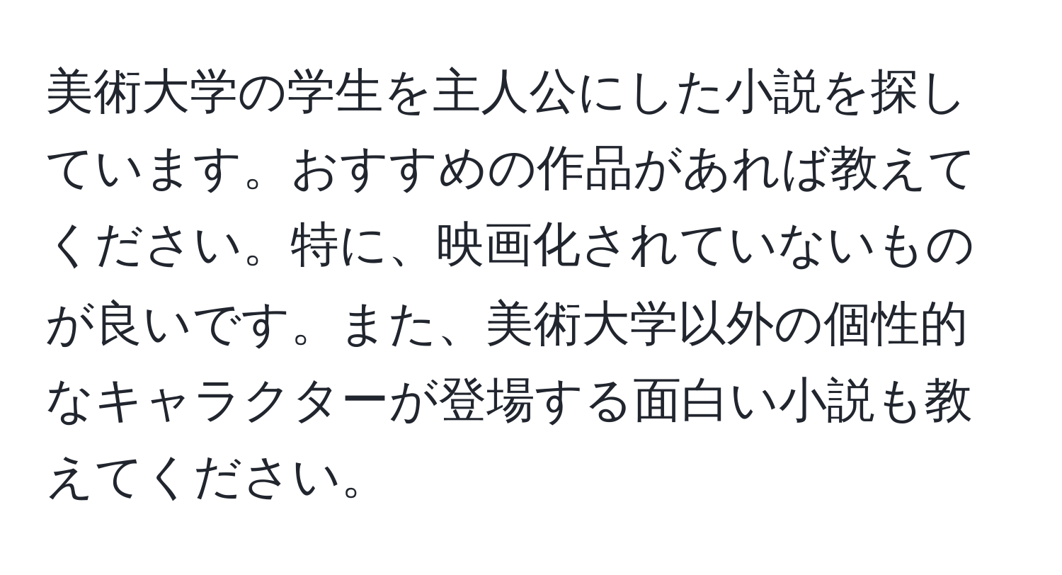 美術大学の学生を主人公にした小説を探しています。おすすめの作品があれば教えてください。特に、映画化されていないものが良いです。また、美術大学以外の個性的なキャラクターが登場する面白い小説も教えてください。