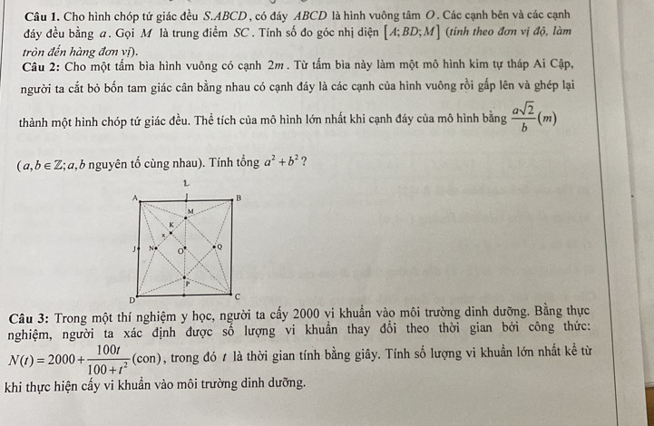 Cho hình chóp tứ giác đều S. ABCD, có đáy ABCD là hình vuông tâm O. Các cạnh bên và các cạnh 
đảy đều bằng a. Gọi M là trung điểm SC . Tính số đo góc nhị diện [A;BD;M] (tinh theo đơn vị độ, làm 
tròn đến hàng đơn vị). 
Câu 2: Cho một tấm bìa hình vuông có cạnh 2m. Từ tấm bìa này làm một mô hình kim tự tháp Ai Cập, 
người ta cắt bỏ bốn tam giác cân bằng nhau có cạnh đáy là các cạnh của hình vuông rồi gắp lên và ghép lại 
thành một hình chóp tứ giác đều. Thể tích của mô hình lớn nhất khi cạnh đáy của mô hình bằng  asqrt(2)/b (m)
(a,b∈ Z :; a, b nguyên tổ cùng nhau). Tính tổng a^2+b^2 ? 
Câu 3: Trong một thí nghiệm y học, người ta cấy 2000 vi khuẩn vào môi trường dinh dưỡng. Bằng thực 
nghiệm, người ta xác định được số lượng vi khuẩn thay đổi theo thời gian bởi công thức:
N(t)=2000+ 100t/100+t^2 (con) , trong đó 1 là thời gian tính bằng giây. Tính số lượng vi khuẩn lớn nhất kể từ 
khi thực hiện cấy vi khuẩn vào môi trường dinh dưỡng.