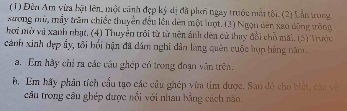 (1) Đèn Am vừa bật lên, một cảnh đẹp kỳ dị đã phơi ngay trước mắt tôi. (2) Lần trong 
sương mù, mấy trăm chiếc thuyền đều lên đèn một lượt. (3) Ngọn đèn xao động trông 
hơi mờ và xanh nhạt. (4) Thuyền trôi từ từ nên ánh đèn cứ thay đổi chỗ mãi. (5) Trước 
cảnh xinh đẹp ấy, tôi hối hận đã dám nghi dân làng quên cuộc họp hàng năm. 
a. Em hãy chỉ ra các câu ghép có trong đoạn văn trên. 
b. Em hãy phân tích cấu tạo các câu ghép vừa tìm được. Sau đó cho biết, các về 
câu trong câu ghép được nối với nhau bằng cách nào.