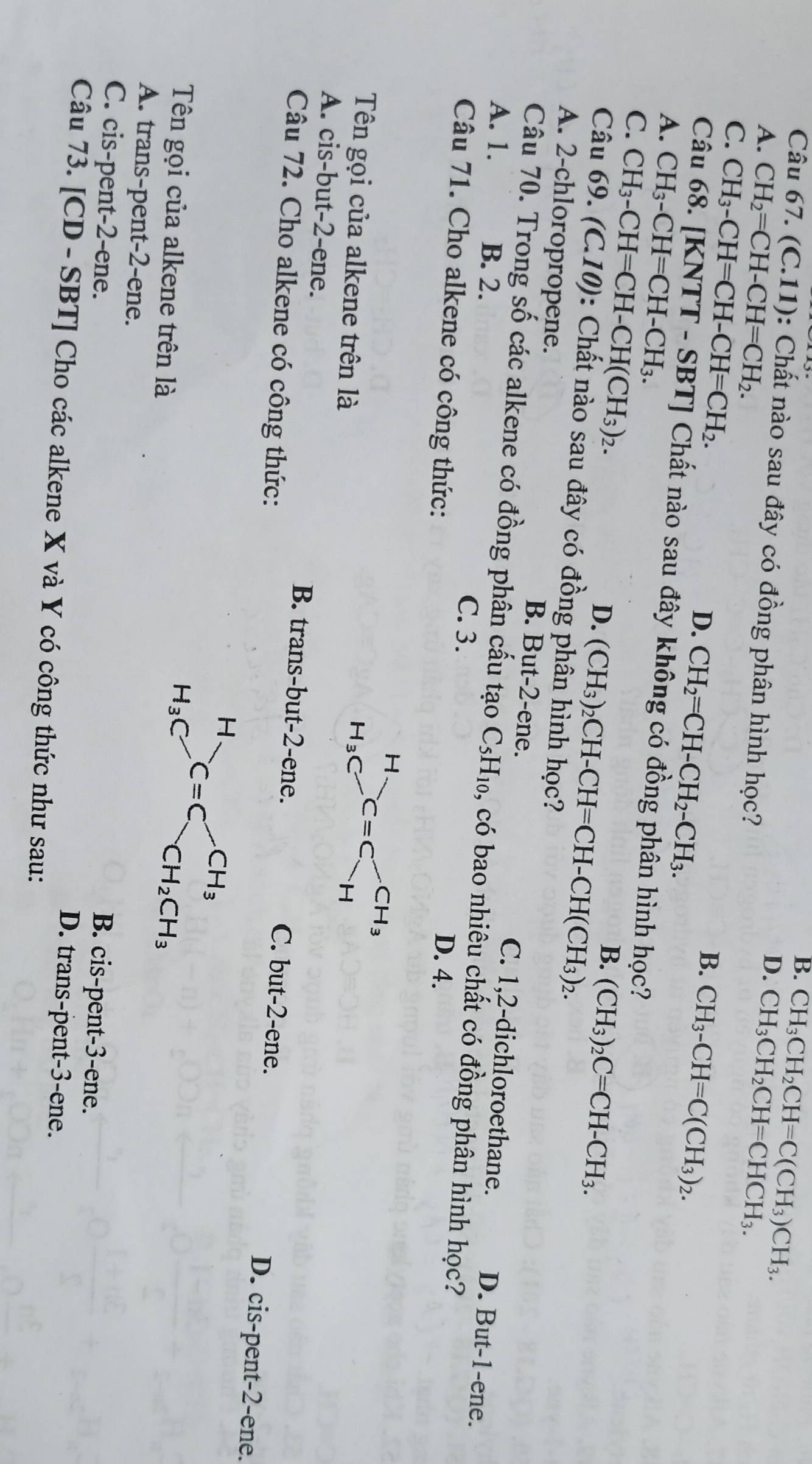 B.
D. CH_3CH_2CH=C(CH_3)CH_3.
Câu 67. (C.11) : Chất nào sau đây có đồng phân hình học?
A. CH_2=CH-CH=CH_2. CH_3CH_2CH=CHCH_3.
C. CH_3-CH=CH-CH=CH_2. D. CH_2=CH-CH_2-CH_3.
B. CH_3-CH=C(CH_3)_2.
Câu 68. [KN VTT-SBT | Chất nào sau đây không có đồng phân hình học?
A. CH_3-CH=CH-CH_3.
C. CH_3-CH=CH-CH(CH_3)_2.
B. (CH_3)_2C=CH-CH_3.
D. (CH_3)_2CH-CH=CH-CH(CH_3)_2.
Câu 69.(C.10) 0: Chất nào sau đây có đồng phân hình học?
B. But-2-ene.
A. 2-chloropropene. C. 1,2-dichloroethane. D. But-1-ene.
Câu 70. Trong số các alkene có đồng phân cấu tạo
A. 1. B. 2. C_5H_10 , có bao nhiêu chất có đồng phân hình học?
C. 3.
Câu 71. Cho alkene có công thức:
D. 4.
Tên gọi của alkene trên là
A. cis-but-2-ene. B. trans-but-2-ene. C. but-2-ene. D. cis-pent-2-ene.
Câu 72. Cho alkene có công thức:
H
H_3C C=C CH_3
Tên gọi của alkene trên là CH_2CH_3
A. trans-pent-2-ene. B. cis-pent-3-ene.
C. cis-pent-2-ene. D. trans-pent-3-ene.
Câu 73. [CD - SBT] Cho các alkene X và Y có công thức như sau: