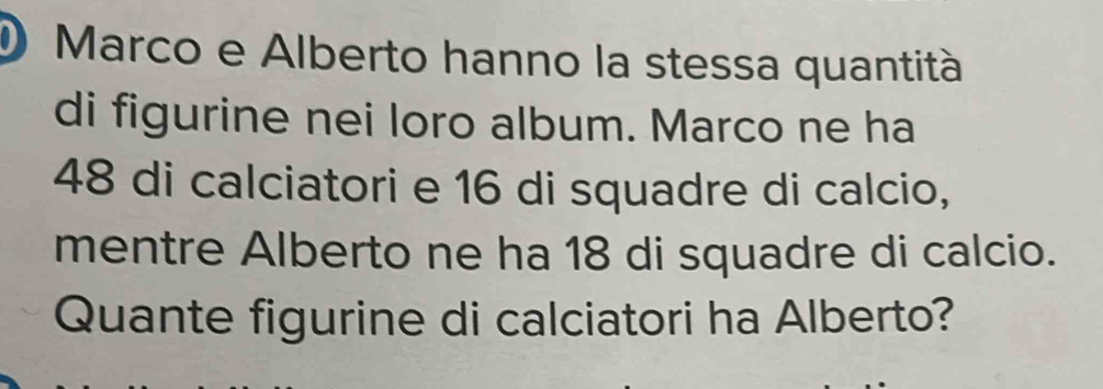 Marco e Alberto hanno la stessa quantità 
di figurine nei loro album. Marco ne ha
48 di calciatori e 16 di squadre di calcio, 
mentre Alberto ne ha 18 di squadre di calcio. 
Quante figurine di calciatori ha Alberto?