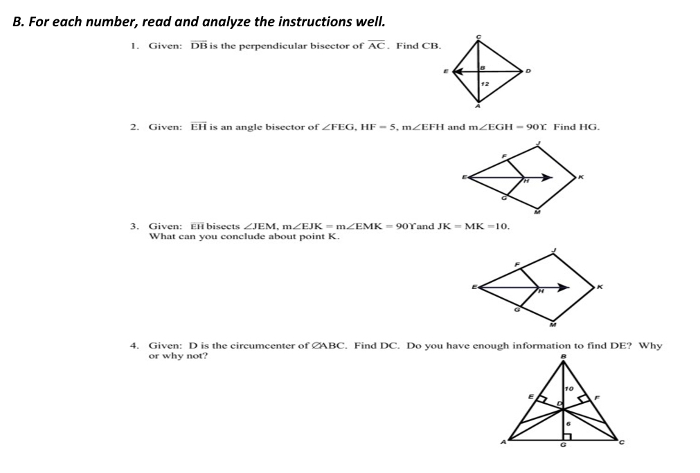 For each number, read and analyze the instructions well. 
1. Given: overline DB is the perpendicular bisector of overline AC. Find CB. 
2. Given: overline EH is an angle bisector of ∠ FEG, HF=5, m∠ EFH and m∠ EGH=90Y Find HG. 
3. Given: overline EH bisects ∠ JEM, m∠ EJK=m∠ EMK=90Y and JK=MK=10. 
What can you conclude about point K. 
4. Given: D is the circumcenter of CABC. Find DC. Do you have enough information to find DE? Why 
or why not?