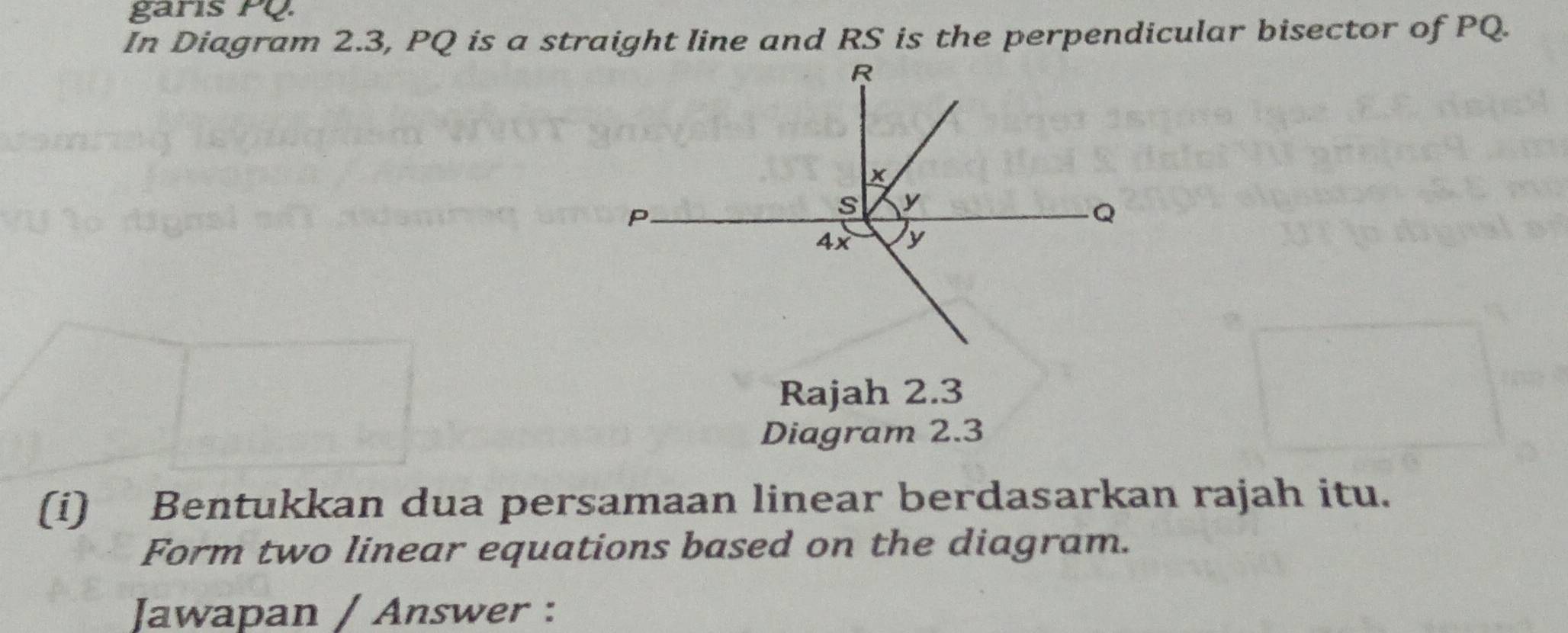 garis PQ. 
In Diagram 2.3, PQ is a straight line and RS is the perpendicular bisector of PQ. 
Rajah 2.3 
Diagram 2.3 
(i) Bentukkan dua persamaan linear berdasarkan rajah itu. 
Form two linear equations based on the diagram. 
Jawapan / Answer :