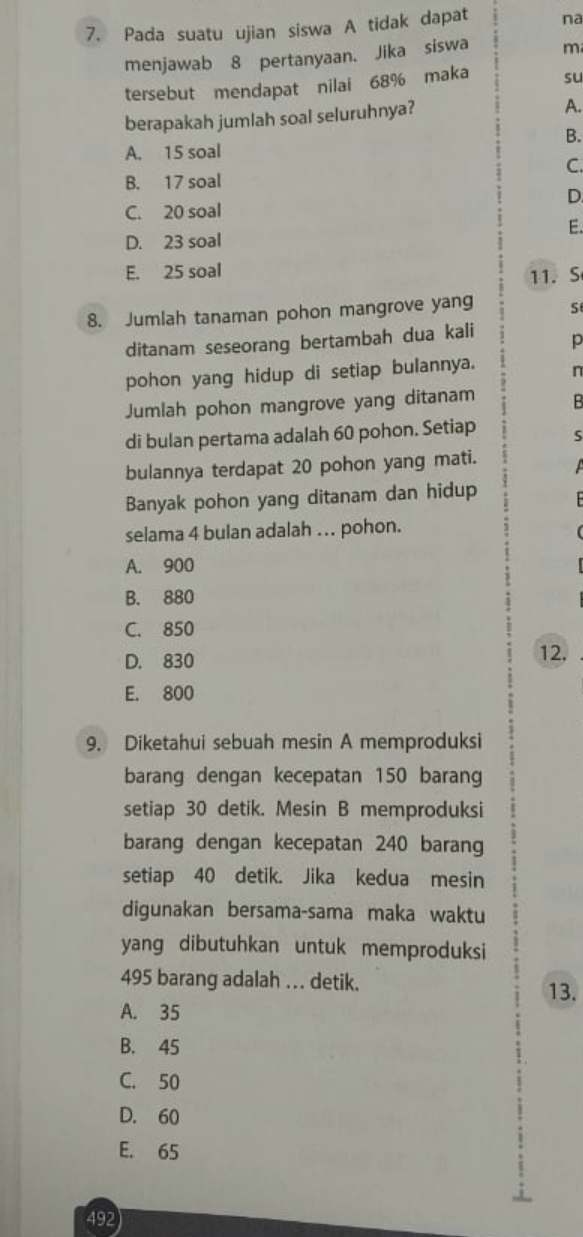 Pada suatu ujian siswa A tidak dapat na
menjawab 8 pertanyaan. Jika siswa m
tersebut mendapat nilai 68% maka su
berapakah jumlah soal seluruhnya?
A.
B.
A. 15 soal
C.
B. 17 soal
D.
C. 20 soal
E.
D. 23 soal
E. 25 soal
11. S
8. Jumlah tanaman pohon mangrove yang S
ditanam seseorang bertambah dua kali p
pohon yang hidup di setiap bulannya. n
Jumlah pohon mangrove yang ditanam B
di bulan pertama adalah 60 pohon. Setiap S
bulannya terdapat 20 pohon yang mati.
Banyak pohon yang ditanam dan hidup
selama 4 bulan adalah ….. pohon.
A. 900
B. 880
C. 850
D. 830 12,
E. 800
9. Diketahui sebuah mesin A memproduksi
barang dengan kecepatan 150 barang
setiap 30 detik. Mesin B memproduksi
barang dengan kecepatan 240 barang
setiap 40 detik. Jika kedua mesin
digunakan bersama-sama maka waktu
yang dibutuhkan untuk memproduksi
495 barang adalah . . . detik.
13.
A. 35
B. 45
C. 50
D. 60
E. 65
492