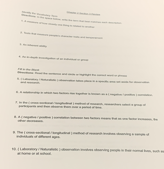 Chapter 2 Section 3 Raview 
Identify the Vocabulary Term 
Directions: in the space below, write the term that best matches each description. 
1. A measure of how closely one thing is related to another 
2. Tests that measure people's character traits and temperament 
3. An inherent ability 
4. An in-depth investigation of an individual or group 
Fill in the Blank 
Directions: Read the sentence and circle or highlight the correct word or phrase 
5. ( Laboratory / Naturalistic ) observation takes place in a specific area set aside for observation 
and research. 
6. A relationship in which two factors rise together is known as a ( negative / positive ) correlation. 
7. In the ( cross-sectional / longitudinal ) method of research, researchers select a group of 
participants and then observe them over a period of time. 
8. A ( negative / positive ) correlation between two factors means that as one factor increases, the 
other decreases. 
9. The ( cross-sectional / longitudinal ) method of research involves observing a sample of 
individuals of different ages. 
10. ( Laboratory / Naturalistic ) observation involves observing people in their normal lives, such as 
at home or at school.