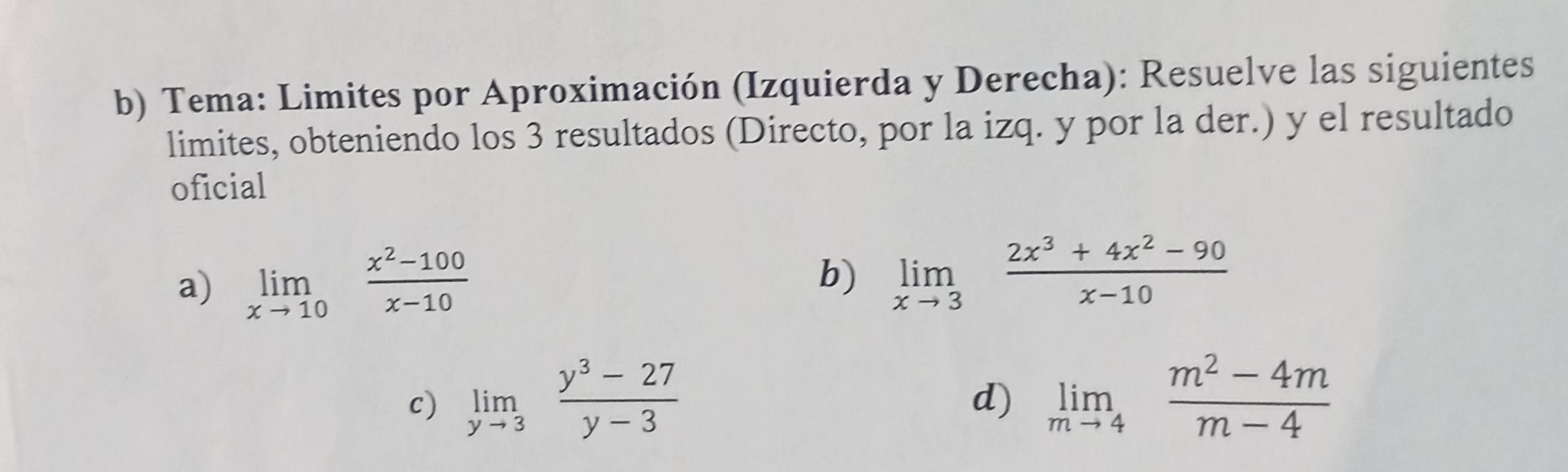 Tema: Limites por Aproximación (Izquierda y Derecha): Resuelve las siguientes 
limites, obteniendo los 3 resultados (Directo, por la izq. y por la der.) y el resultado 
oficial 
a) limlimits _xto 10 (x^2-100)/x-10 
b) limlimits _xto 3 (2x^3+4x^2-90)/x-10 
c) limlimits _yto 3 (y^3-27)/y-3  limlimits _mto 4 (m^2-4m)/m-4 
d)