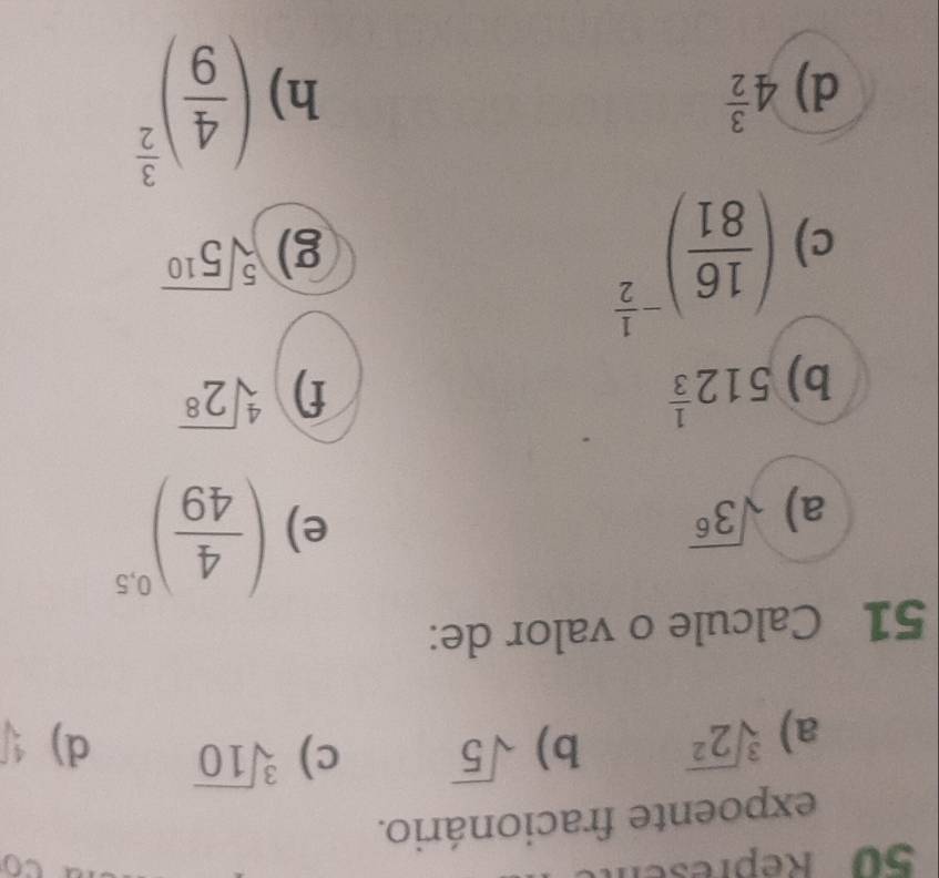 Repres to 
expoente fracionário. 
a) sqrt[3](2^2) b) sqrt(5) c) sqrt[3](10)
d) sqrt[4]()
51 Calcule o valor de: 
a) sqrt(3^6)
e) ( 4/49 )^0.5
b) 512^(frac 1)3 f) sqrt[4](2^8)
c) ( 16/81 )^- 1/2 
g) sqrt[5](5^(10))
d) 4^(frac 3)2 h) ( 4/9 )^ 3/2 