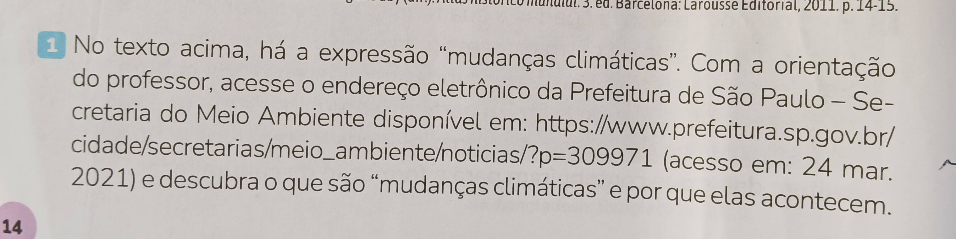 Mdul. 3. ed. Barcelona: Larousse Editorial, 2011. p. 14-15. 
1 No texto acima, há a expressão “mudanças climáticas”. Com a orientação 
do professor, acesse o endereço eletrônico da Prefeitura de São Paulo - Se- 
cretaria do Meio Ambiente disponível em: https://www.prefeitura.sp.gov.br/ 
cidade/secretarias/meio_ambiente/noticias/1 ?p=309971 (acesso em: 24 mar. 
2021) e descubra o que são “mudanças climáticas” e por que elas acontecem. 
14