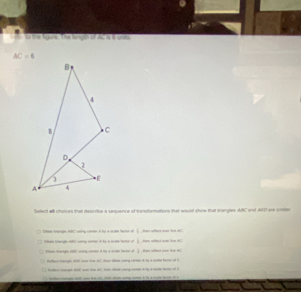 to the figure. The length of AC is 6 units
AC=6
Select all choices that describe a sequence of transformations that would show that triangles ABC and AED are similar.
Dilate triangle ABC using center A by a scale factor of  1/3  , then reflect over line AC.
Dilate triangle ABC using center A by a scale factor of  1/3  , then refect over line AC
Dilate triangle ABC using center A by a scale factor of  1/4  , then reffect over line AC.
Reffect triangle ADE over line AC, thee dilate using center A by a scals facior of 2.
Reffect mangle ADE over line AC, then ditate using center A by a scale factor of 3.
Heact mangle ADE over line AC, then dilate using center A by a scale factor of 4