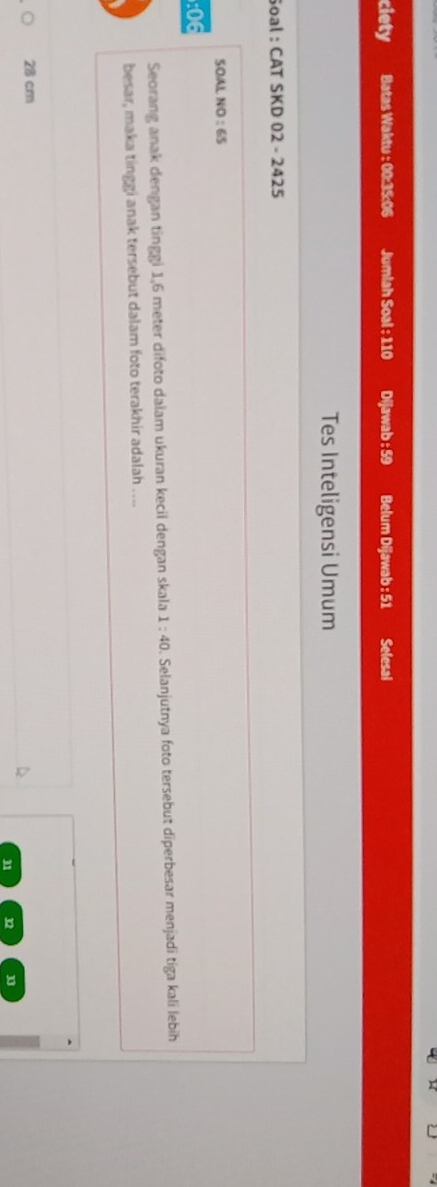 ciety Batas Waktu : 00: 35:06 Jumlah Soal : 110 Dijawab : 59 Belum Dijawab : 51 Selesal
Tes Inteligensi Umum
Soal : CAT SKD 02 - 2425
SOAL NO : 65
: 06
Seorang anak dengan tinggi 1,6 meter difoto dalam ukuran kecil dengan skala 1:40 D. Selanjutnya foto tersebut diperbesar menjadī tiga kali lebih
besar, maka tinggi anak tersebut dalam foto terakhir adalah …...
28 cm
31 32 n