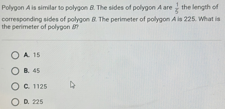 Polygon A is similar to polygon B. The sides of polygon A are  1/5  the length of
corresponding sides of polygon B. The perimeter of polygon A is 225. What is
the perimeter of polygon B?
A. 15
B. 45
C. 1125
D. 225