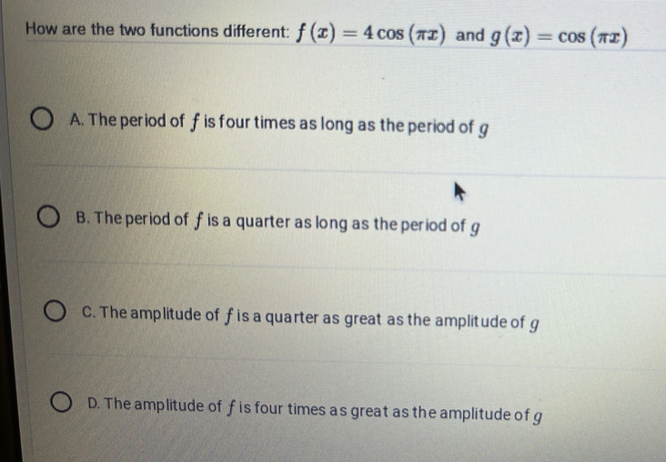 How are the two functions different: f(x)=4cos (π x) and g(x)=cos (π x)
A. The period of f is four times as long as the period of g
B. The period of f is a quarter as long as the period of g
C. The amplitude of f is a quarter as great as the amplitude of g
D. The amplitude of f is four times as great as the amplitude of g