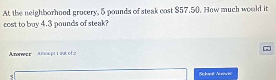 At the neighborhood grocery, 5 pounds of steak cost $57.50. How much would it 
cost to buy 4.3 pounds of steak?
29
Answer Attempt 1 out of 2 
s
frac 1/2 Submit Answer