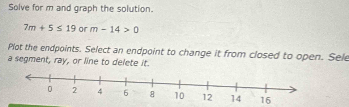 Solve for m and graph the solution.
7m+5≤ 19 or m-14>0
Plot the endpoints. Select an endpoint to change it from closed to open. Sele 
a segment, ray, or line to delete it.