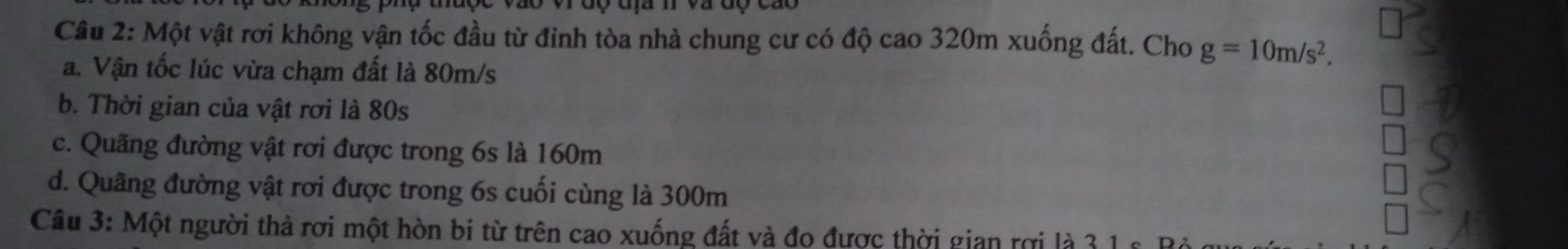 mược vào vrđộ địa m và độ cáo
Câu 2: Một vật rơi không vận tốc đầu từ đỉnh tòa nhà chung cư có độ cao 320m xuống đất. Cho g=10m/s^2. 
a. Vận tốc lúc vừa chạm đất là 80m/s
b. Thời gian của vật rơi là 80s
c. Quãng đường vật rơi được trong 6s là 160m
d. Quãng đường vật rơi được trong 6s cuối cùng là 300m
Câu 3: Một người thả rơi một hòn bi từ trên cao xuống đất và đo được thời gian rợi là 3 1 g