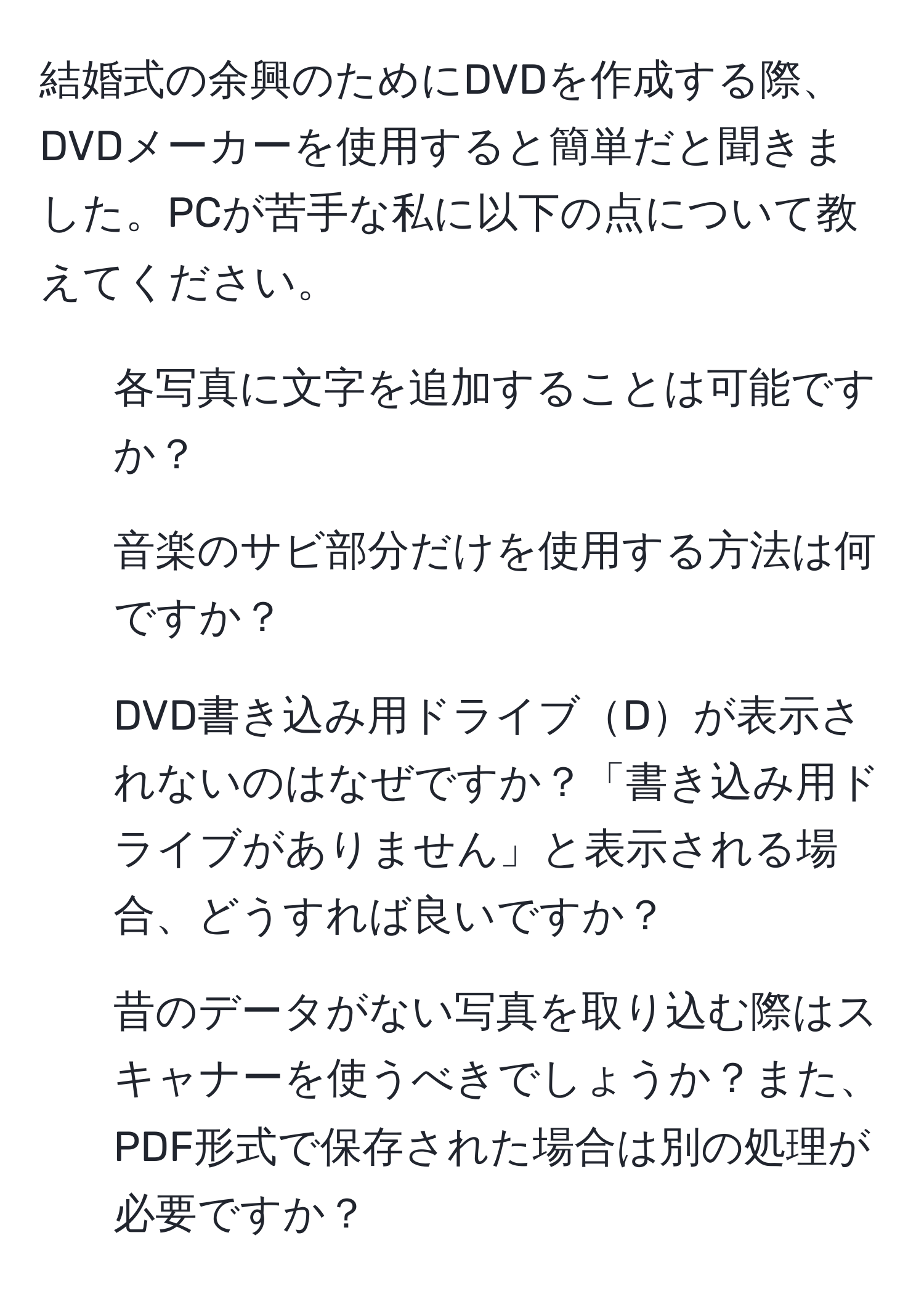 結婚式の余興のためにDVDを作成する際、DVDメーカーを使用すると簡単だと聞きました。PCが苦手な私に以下の点について教えてください。  
1. 各写真に文字を追加することは可能ですか？  
2. 音楽のサビ部分だけを使用する方法は何ですか？  
3. DVD書き込み用ドライブDが表示されないのはなぜですか？「書き込み用ドライブがありません」と表示される場合、どうすれば良いですか？  
4. 昔のデータがない写真を取り込む際はスキャナーを使うべきでしょうか？また、PDF形式で保存された場合は別の処理が必要ですか？