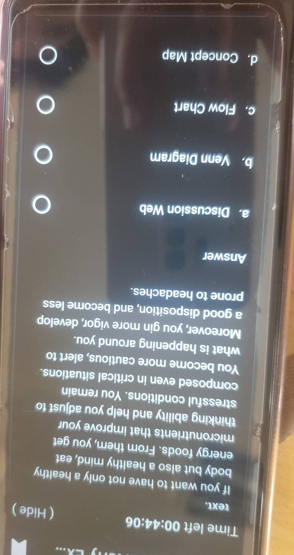 Time left C 0:44:06 、 ( Hide ) 
text. 
If you want to have not only a healthy 
body but also a healthy mind, eat 
energy foods. From them, you get 
micronutrients that improve your 
thinking ability and help you adjust to 
stressful conditions. You remain 
composed even in critical situations. 
You become more cautious, alert to 
what is happening around you. 
Moreover, you gin more vigor, develop 
a good disposition, and become less 
prone to headaches. 
Answer 
a. Discussion Web 
b. Venn Diagram 
c. Flow Chart 
d. Concept Map