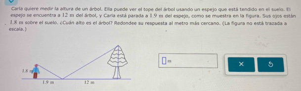 Carla quiere medir la altura de un árbol. Ella puede ver el tope del árbol usando un espejo que está tendido en el suelo. El
espejo se encuentra a 12 m del árbol, y Carla está parada a 1.9 m del espejo, como se muestra en la figura. Sus ojos están
1.8 m sobre el suelo. ¿Cuán alto es el árbol? Redondee su respuesta al metro más cercano. (La figura no está trazada a
escala.)
□ m
5