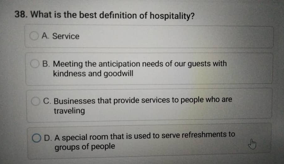 What is the best definition of hospitality?
A. Service
B. Meeting the anticipation needs of our guests with
kindness and goodwill
C. Businesses that provide services to people who are
traveling
D. A special room that is used to serve refreshments to
groups of people