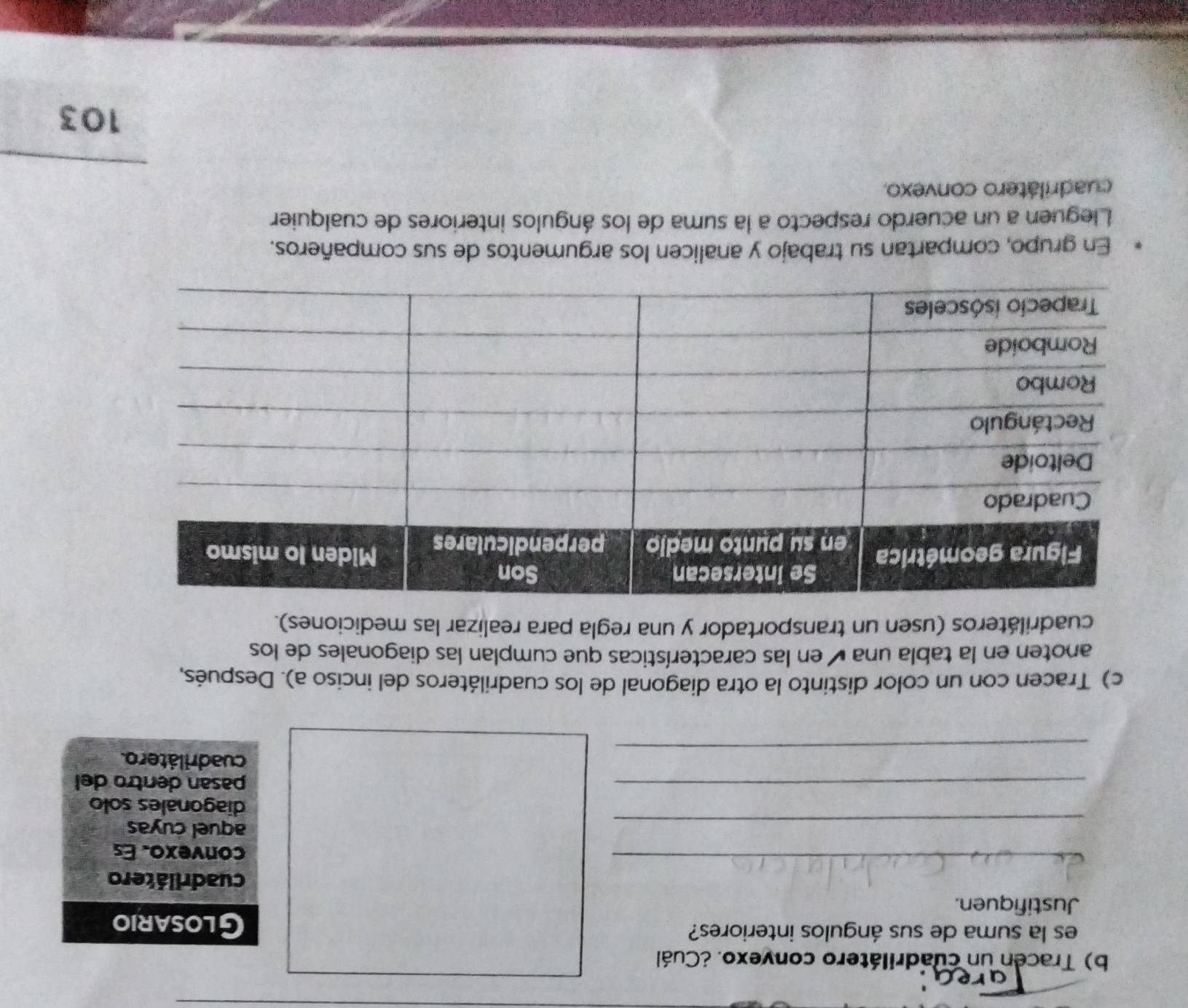 Tracen un cuadrilátero convexo. ¿Cuál 
es la suma de sus ángulos interiores? Glosario 
Justifiquen. 
cuadrilátero 
_ 
convexo. Es 
_ 
aquel cuyas 
diagonales solo 
_ 
pasan dentro del 
_ 
_ 
cuadrilátero. 
c) Tracen con un color distinto la otra diagonal de los cuadriláteros del inciso a). Después, 
anoten en la tabla una é en las características que cumplan las diagonales de los 
cuadriláteros (usen un transportador y una regla para realizar las mediciones). 
En grupo, compartan su trabajo y analicen los argumentos de sus compañeros. 
Lleguen a un acuerdo respecto a la suma de los ángulos interiores de cualquier 
cuadrilátero convexo. 
103