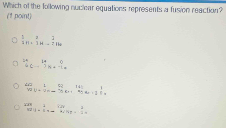 Which of the following nuclear equations represents a fusion reaction?
(1 point)
beginarrayr 123 1H+1Hto 2Heendarray
beginarrayr 140 6c-^147N+-_-1endarray a
_(92)^(235)beginarrayr 1 92endarray u+_(0n)^(92)beginarrayr _141_14156^1_n
beginarrayr 238 92U+0n-93Np+-1eendarray