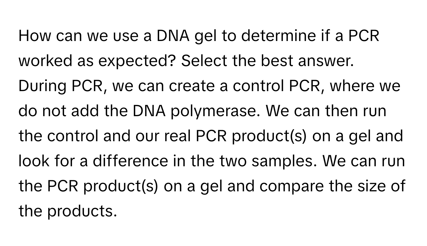 How can we use a DNA gel to determine if a PCR worked as expected? Select the best answer. 
During PCR, we can create a control PCR, where we do not add the DNA polymerase. We can then run the control and our real PCR product(s) on a gel and look for a difference in the two samples. We can run the PCR product(s) on a gel and compare the size of the products.